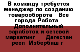 В команду требуется менеджер по созданию товарооборота - Все города Работа » Дополнительный заработок и сетевой маркетинг   . Дагестан респ.,Избербаш г.